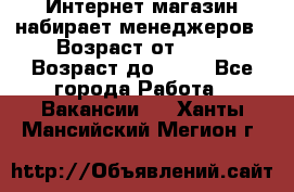 Интернет-магазин набирает менеджеров › Возраст от ­ 18 › Возраст до ­ 58 - Все города Работа » Вакансии   . Ханты-Мансийский,Мегион г.